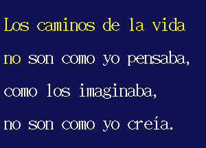 Los caminos de la Vida
no son como yo pensaba,
como lOS imaginaba,

I10 SOD COIIIO yo CFGiEl.