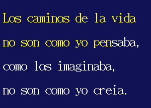 Los caminos de la Vida
no son como yo pensaba,
como lOS imaginaba,

I10 SOD COIIIO yo CFGiEl.
