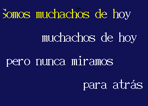 Somos muchachos de hoy

muchachos de hoy
pero nunca miramos

para atras