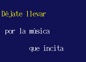 D jate llevar

por la masica

que incita