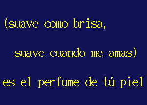 (suave como brisa,

suave cuando me amas)

es el perfume de tu piel