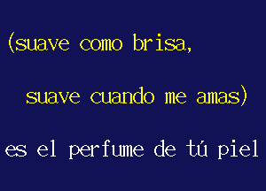 (suave como brisa,

suave cuando me amas)

es el perfume de tu piel