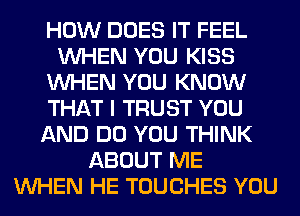 HOW DOES IT FEEL
WHEN YOU KISS
WHEN YOU KNOW
THAT I TRUST YOU
AND DO YOU THINK
ABOUT ME
WHEN HE TOUCHES YOU