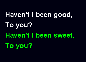 Haven't I been good,
To you?

Haven't I been sweet,
To you?