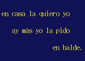 en casa 1a quiero yo

ay mas yo 1a pido

en balde.