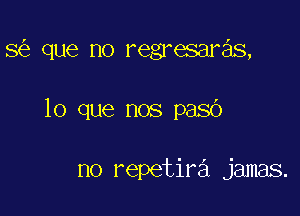 8 que no regresaras,

lo que nos pasb

no repetira jamas.