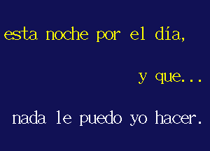 esta noche por el dia,

y que. . .

nada le puedo yo hacer.