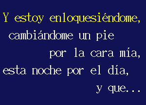 Y estoy enloqueskndome,
Gambiandome un pie
por la cara mia,
esta noche por el dia,
y que. ..