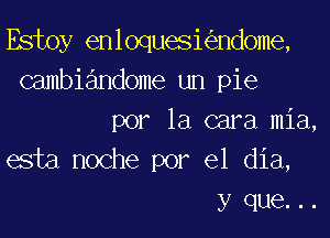 Estoy enloqueskndome,
Gambiandome un pie
por la cara mia,
esta noche por el dia,
y que. ..