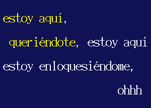 estoy aqui,

queri ndote, estoy aqui

estoy enloquesi ndome,

ohhh