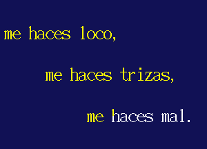 me haces loco,

me haces trizas,

me haces mal.