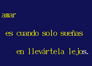 amar

es cuando solo sue aS

en llevartela lejos.