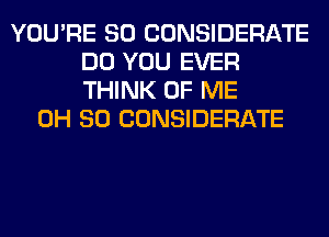 YOU'RE SO CONSIDERATE
DO YOU EVER
THINK OF ME

0H 80 CONSIDERATE