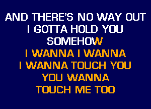 AND THEREIS NO WAY OUT
I GOTTA HOLD YOU
SOMEHOW
I WANNA I WANNA
I WANNA TOUCH YOU
YOU WANNA
TOUCH ME TOO