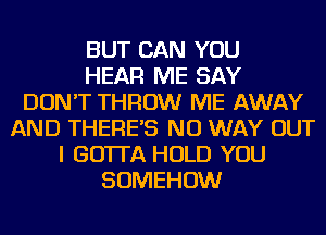 BUT CAN YOU
HEAR ME SAY
DON'T THROW ME AWAY
AND THERES NO WAY OUT
I GOTTA HOLD YOU
SOMEHOW