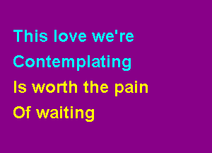 This love we're
Contemplating

Is worth the pain
Of waiting
