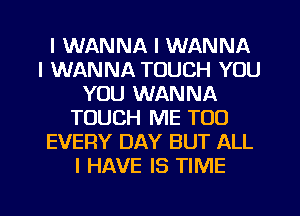 I WANNA I WANNA
I WANNA TOUCH YOU
YOU WANNA
TOUCH ME TOO
EVERY DAY BUT ALL
I HAVE IS TIME