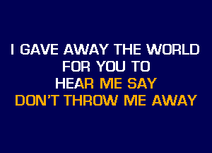 I GAVE AWAY THE WORLD
FOR YOU TO
HEAR ME SAY
DON'T THROW ME AWAY