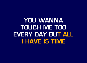 YOU WANNA
TOUCH ME TOO

EVERY DAY BUT ALL
I HAVE IS TIME