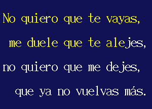 No quiero que te vayas,
me duele que te alejes,
no quiero que me dejes,

que ya no vuelvas mas.