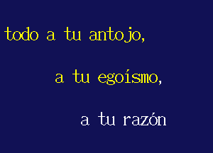 todo a tu antojo,

a tu egoismo,

a tu razOn