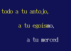 todo a tu antojo,

a tu egoismo,

a tu merced