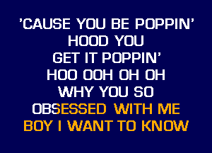'CAUSE YOU BE POPPIN'
HOOD YOU
GET IT POPPIN'
HUD OOH OH OH
WHY YOU SO
OBSESSED WITH ME
BOY I WANT TO KNOW