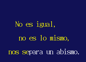 No es igual,

no es lo mismo,

nos separa un abismo.