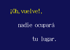 i0h,vuelve!,

nadie ocupara

tu lugar.