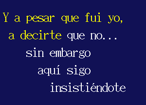 Y a pesar que fui yo,
3 decirte que no...

sin embargo
aqui sigo
insisti ndote