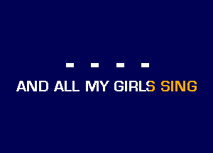 AND ALL MY GIRLS SING