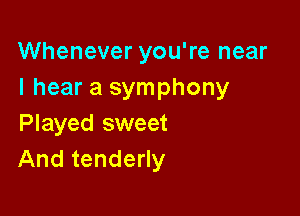 Whenever you're near
I hear a symphony

Played sweet
And tenderly