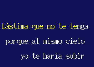 Lastima que no te tenga

porque al mismo cielo

yo te haria subir
