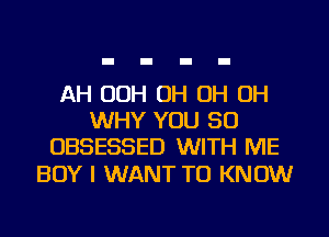 AH 00H OH OH OH
WHY YOU SO
OBSESSED WITH ME

BOY I WANT TO KNOW