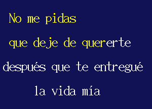 No me pidas

que deje de quererte

despu s que te entregu

la Vida mia