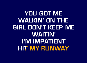 YOU GOT ME
WALKIN' ON THE
GIRL DON'T KEEP ME
WAITIN'

I'M IMPATIENT
HIT MY RUNWAY

g