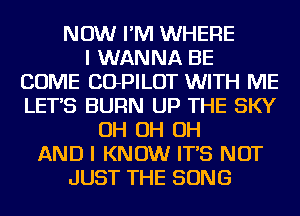 NOW I'M WHERE
I WANNA BE
COME COPILOT WITH ME
LETS BURN UP THE SKY
OH OH OH
AND I KNOW IT'S NOT
JUST THE SONG