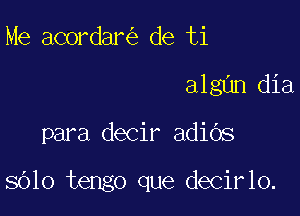Me acordar de ti
algnn dia

para decir adiOs

8610 tengo que decirlo.