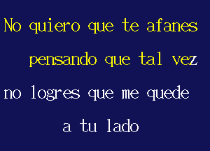 N0 quiero que te afanes

pensando que tal vez

no logres que me quede

a tu lado