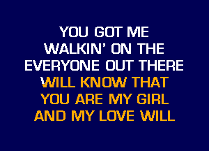 YOU GOT ME
WALKIN' ON THE
EVERYONE OUT THERE
WILL KN 0W THAT
YOU ARE MY GIRL
AND MY LOVE WILL