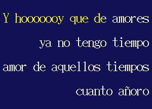Y hooooooy que de amores

ya no tengo tiempo

amor de aquellos tiempos

cuanto a 0ro