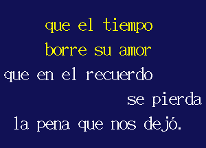 que el tiempo
borre su amor

que en el recuerdo
se pierda
la pena que nos dejo.