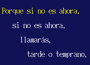 Porque Si no es ahora,

Si no es ahora,
llamaras,

tarde o temprano,