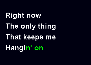 Right now
The only thing

That keeps me
Hangin' on