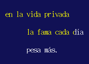 en la Vida privada

1a fama cada dia

pesa mas.