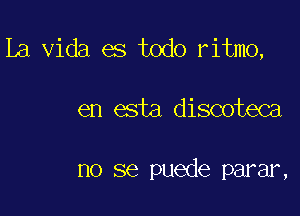 La Vida es todo ritmo,

en esta discoteca

no se puede parar