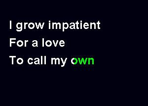 I grow impatient
Foralove

To call my own