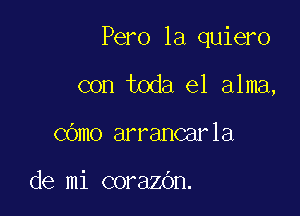 Pero la quiero

con toda el alma,
COmo arrancarla

de mi corazOn.