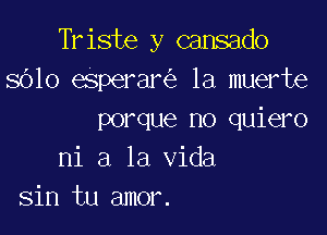 Triste y cansado
8610 eSperar la muerte

porque no quiero
ni a la Vida
sin tu amor.