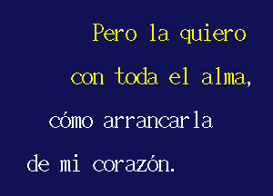 Pero la quiero

con toda el alma,
COmo arrancarla

de mi corazOn.